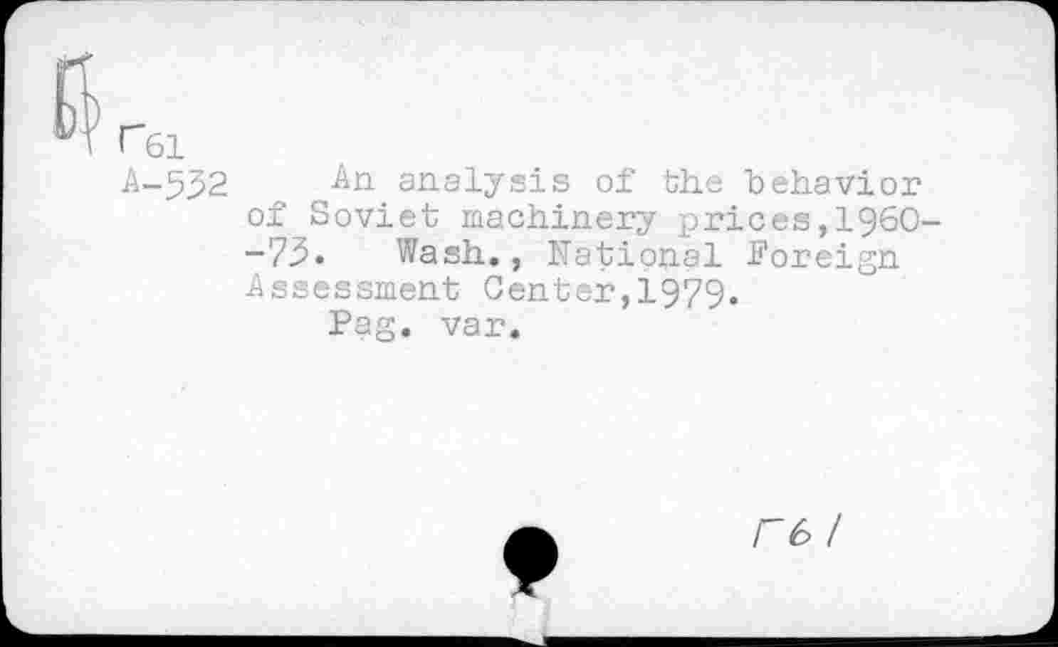 ﻿r6l
A-532	analysis of the behavior
of Soviet machinery prices,1960--73. Wash., National Foreign Assessment Center,1979«
Pag. var.
r6 /